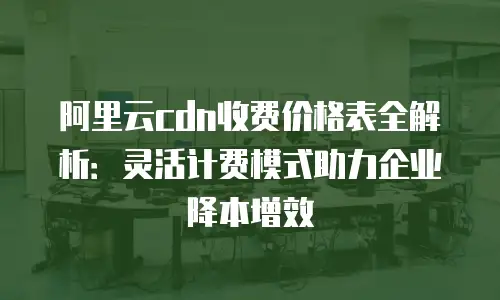 阿里云cdn收费价格表全解析：灵活计费模式助力企业降本增效
