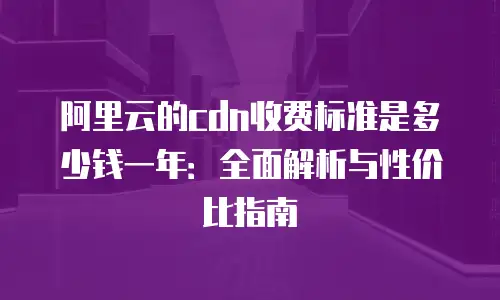 阿里云的cdn收费标准是多少钱一年：全面解析与性价比指南