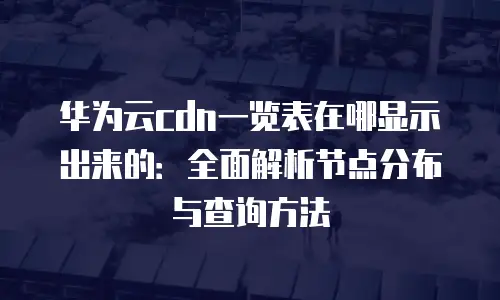 华为云cdn一览表在哪显示出来的：全面解析节点分布与查询方法