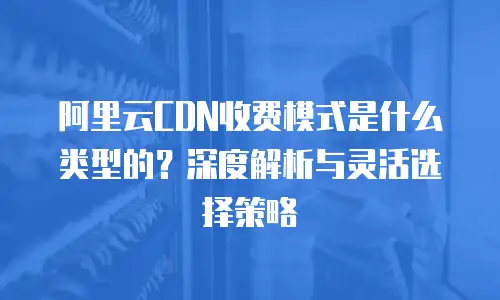 阿里云CDN收费模式是什么类型的？深度解析与灵活选择策略