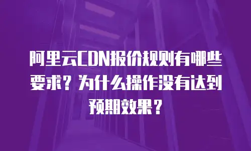 阿里云CDN报价规则有哪些要求？为什么操作没有达到预期效果？