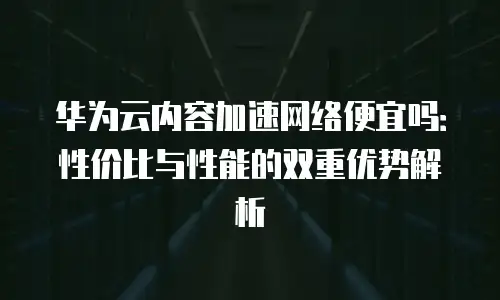 华为云内容加速网络便宜吗：性价比与性能的双重优势解析