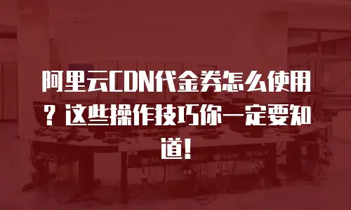 阿里云CDN代金券怎么使用？这些操作技巧你一定要知道！