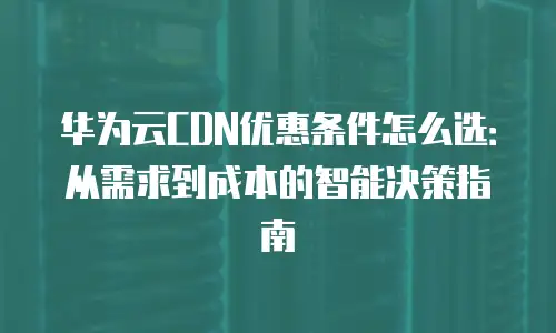 华为云CDN优惠条件怎么选：从需求到成本的智能决策指南