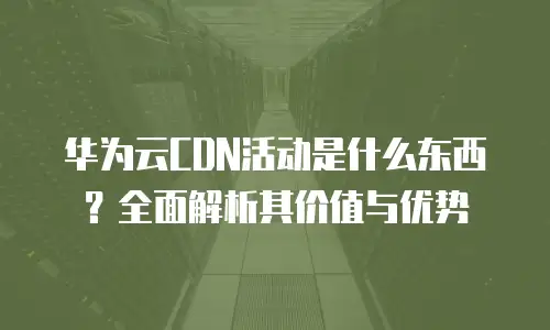 华为云CDN活动是什么东西？全面解析其价值与优势