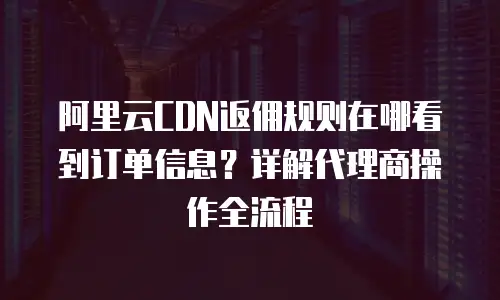 阿里云CDN返佣规则在哪看到订单信息？详解代理商操作全流程