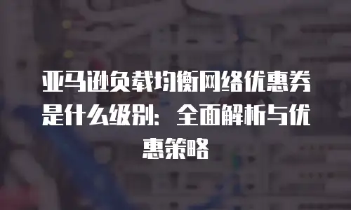 亚马逊负载均衡网络优惠券是什么级别：全面解析与优惠策略