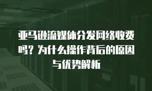 亚马逊流媒体分发网络收费吗？为什么操作背后的原因与优势解析