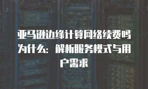 亚马逊边缘计算网络续费吗为什么：解析服务模式与用户需求