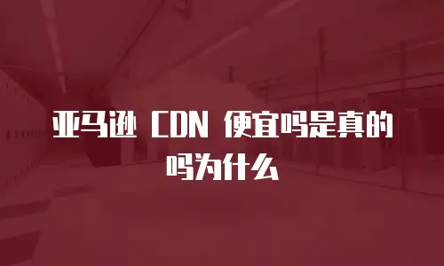 亚马逊 CDN 便宜吗是真的吗为什么
