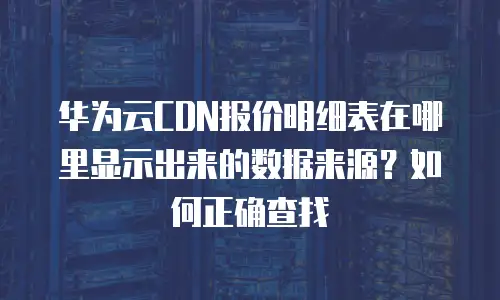 华为云CDN报价明细表在哪里显示出来的数据来源？如何正确查找