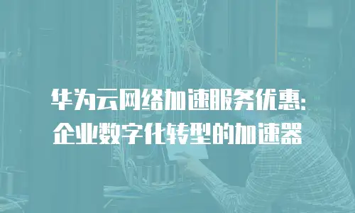 华为云网络加速服务优惠：企业数字化转型的加速器