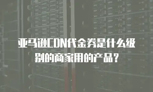 亚马逊CDN代金券是什么级别的商家用的产品？