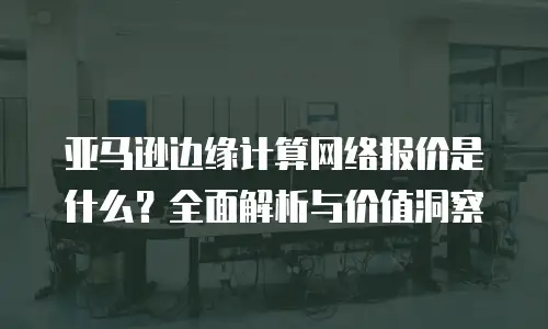 亚马逊边缘计算网络报价是什么？全面解析与价值洞察