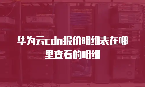 华为云cdn报价明细表在哪里查看的明细