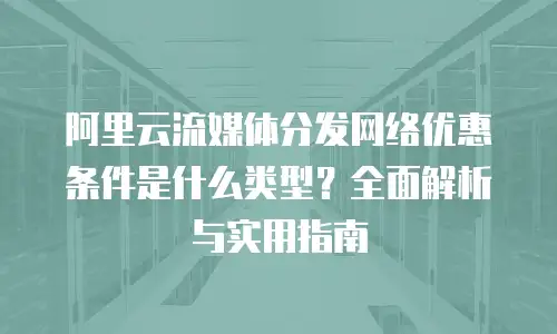 阿里云流媒体分发网络优惠条件是什么类型？全面解析与实用指南