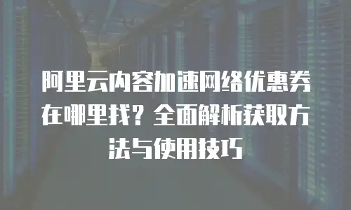 阿里云内容加速网络优惠券在哪里找？全面解析获取方法与使用技巧