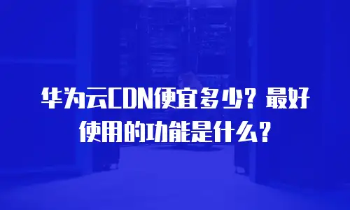 华为云CDN便宜多少？最好使用的功能是什么？