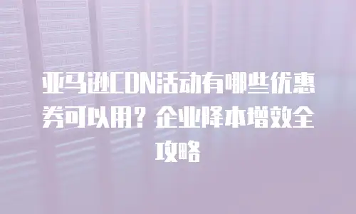 亚马逊CDN活动有哪些优惠券可以用？企业降本增效全攻略