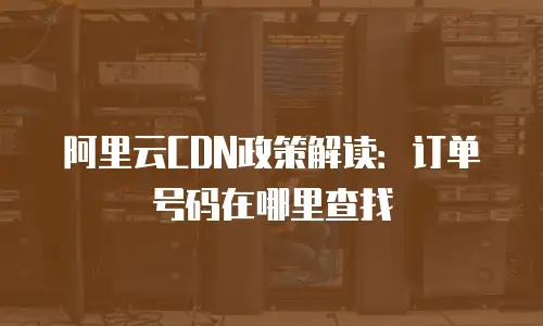 阿里云CDN政策解读：订单号码在哪里查找