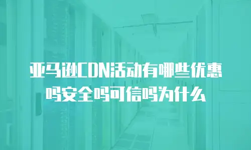 亚马逊CDN活动有哪些优惠吗安全吗可信吗为什么