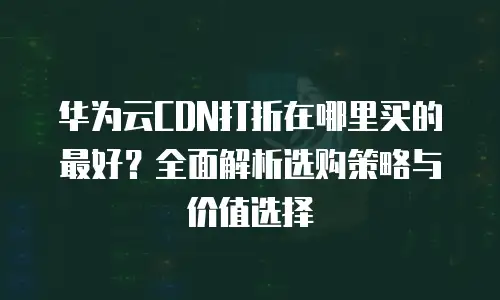 华为云CDN打折在哪里买的最好？全面解析选购策略与价值选择