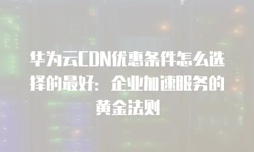 华为云CDN优惠条件怎么选择的最好：企业加速服务的黄金法则