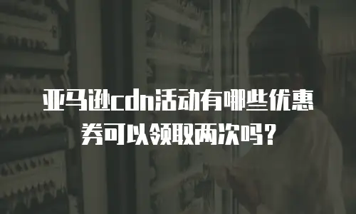 亚马逊cdn活动有哪些优惠券可以领取两次吗？