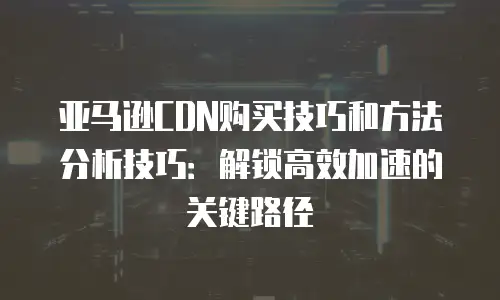 亚马逊CDN购买技巧和方法分析技巧：解锁高效加速的关键路径
