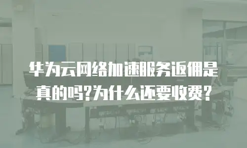 华为云网络加速服务返佣是真的吗?为什么还要收费?