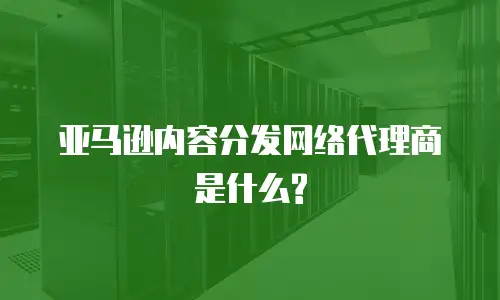 亚马逊内容分发网络代理商是什么?