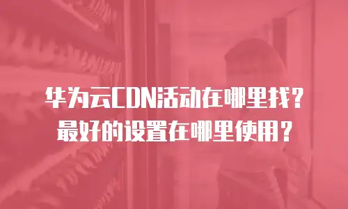 华为云CDN活动在哪里找？最好的设置在哪里使用？