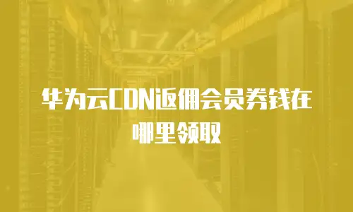 华为云CDN返佣会员券钱在哪里领取