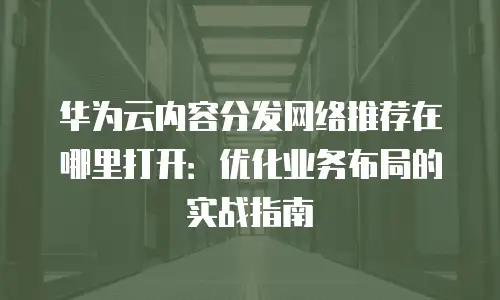 华为云内容分发网络推荐在哪里打开：优化业务布局的实战指南