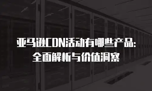 亚马逊CDN活动有哪些产品：全面解析与价值洞察