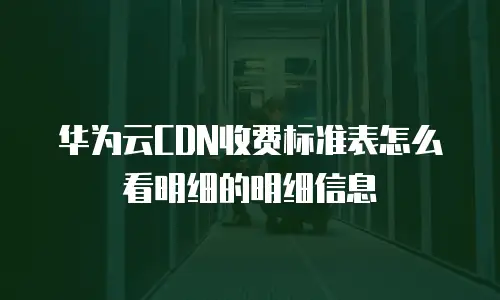 华为云CDN收费标准表怎么看明细的明细信息