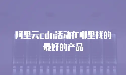 阿里云cdn活动在哪里找的最好的产品