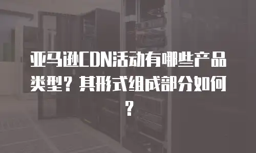 亚马逊CDN活动有哪些产品类型？其形式组成部分如何？