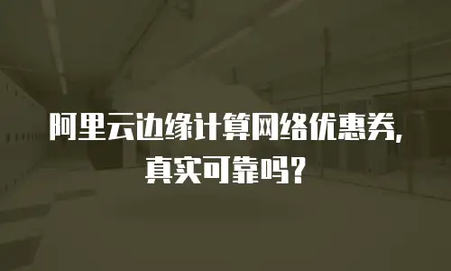 阿里云边缘计算网络优惠券，真实可靠吗？