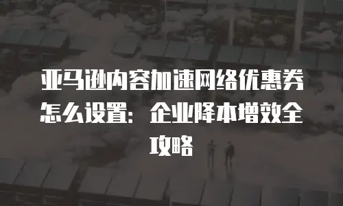 亚马逊内容加速网络优惠券怎么设置：企业降本增效全攻略