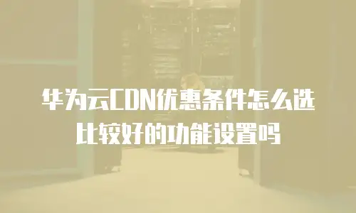 华为云CDN优惠条件怎么选比较好的功能设置吗