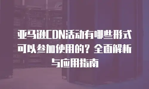 亚马逊CDN活动有哪些形式可以参加使用的？全面解析与应用指南