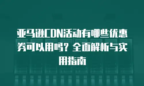 亚马逊CDN活动有哪些优惠券可以用吗？全面解析与实用指南