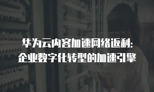 华为云内容加速网络返利：企业数字化转型的加速引擎