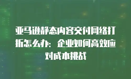 亚马逊静态内容交付网络打折怎么办：企业如何高效应对成本挑战