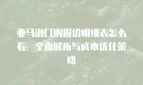 亚马逊CDN报价明细表怎么看：全面解析与成本优化策略