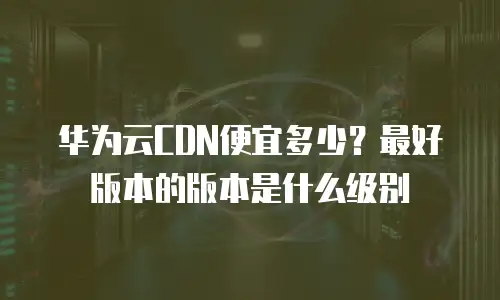 华为云CDN便宜多少？最好版本的版本是什么级别