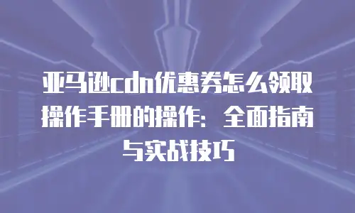 亚马逊cdn优惠券怎么领取操作手册的操作：全面指南与实战技巧