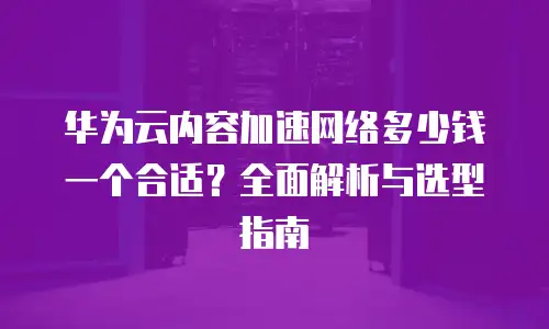 华为云内容加速网络多少钱一个合适？全面解析与选型指南
