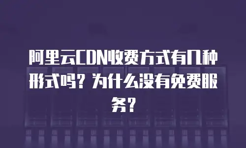 阿里云CDN收费方式有几种形式吗？为什么没有免费服务？